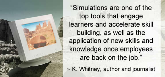 “Simulations are one of the top tools that engage learners and accelerate skill building, as well as the application of new skills and knowledge once employees are back on the job.” ~ K. Whitney