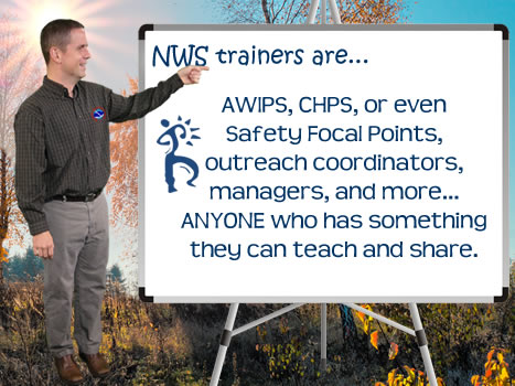 You may be an AWIPS, CHPS, or even safety focal points, in which case part of your role would include training staff members. You may be an outreach coordinator and train COOP volunteers. You may just be an early adopter and are asked to share what you have learned about some new software with your peers. In any of these cases, you are acting as a trainer. 