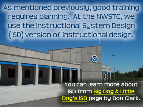 As mentioned previously, good training requires planning. At the NWSTC, we use the Instructional System Design (ISD) version of instructional design. You can learn more about ISD from Big Dog & Little Dog’s ISD page by Don Clark